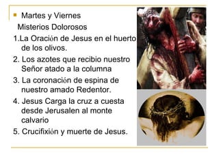 Martes y Viernes Misterios Dolorosos 1.La Oraci ό n de Jesus en el huerto de los olivos. 2. Los azotes que recibio nuestro Señor atado a la columna 3. La coronaci ό n de espina de nuestro amado Redentor. 4. Jesus Carga la cruz a cuesta desde Jerusalen al monte calvario 5. Crucifixi ό n y muerte de Jesus. 