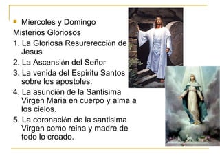 Miercoles y Domingo Misterios Gloriosos 1. La Gloriosa Resurerecci ό n de Jesus 2. La Ascensi ό n del Señor 3. La venida del Espiritu Santos sobre los apostoles. 4. La asunci ό n de la Santisima Virgen Maria en cuerpo y alma a los cielos. 5. La coronaci ό n de la santisima Virgen como reina y madre de todo lo creado. 