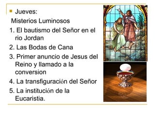 Jueves: Misterios Luminosos 1. El bautismo del Señor en el rio Jordan 2. Las Bodas de Cana 3. Primer anuncio de Jesus del Reino y llamado a la conversion 4. La transfiguraci ό n del Señor 5. La instituci ό n de la  Eucaristia.  