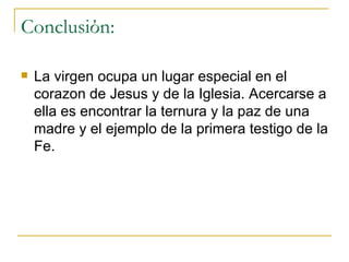 Conclusi ό n: La virgen ocupa un lugar especial en el corazon de Jesus y de la Iglesia. Acercarse a ella es encontrar la ternura y la paz de una madre y el ejemplo de la primera testigo de la Fe. 