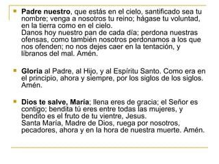 Padre nuestro , que estás en el cielo, santificado sea tu nombre; venga a nosotros tu reino; hágase tu voluntad, en la tierra como en el cielo.  Danos hoy nuestro pan de cada día; perdona nuestras ofensas, como también nosotros perdonamos a los que nos ofenden; no nos dejes caer en la tentación, y líbranos del mal. Amén.  Gloria  al Padre, al Hijo, y al Espíritu Santo. Como era en el principio, ahora y siempre, por los siglos de los siglos. Amén. Dios te salve, María ; llena eres de gracia; el Señor es contigo; bendita tú eres entre todas las mujeres, y bendito es el fruto de tu vientre, Jesus. Santa María, Madre de Dios, ruega por nosotros, pecadores, ahora y en la hora de nuestra muerte. Amén.   
