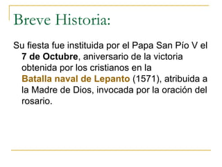 Breve Historia: Su fiesta fue instituida por el Papa San Pío V el  7 de Octubre , aniversario de la victoria obtenida por los cristianos en la  Batalla naval de  Lepanto  (1571), atribuida a la Madre de Dios, invocada por la oración del rosario.  