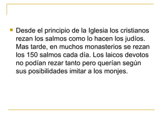 Desde el  principio  de la Iglesia los cristianos rezan los salmos como lo hacen los judíos.  Mas tarde, en muchos monasterios se rezan los 150 salmos cada día. Los laicos devotos no podían rezar tanto pero querían según sus posibilidades imitar a los monjes.  