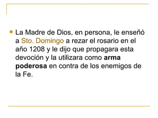 La Madre de Dios, en persona, le enseñó a  Sto . Domingo  a rezar el rosario en el año 1208 y le dijo que propagara esta devoción y la utilizara como  arma poderosa  en contra de los enemigos de la Fe. 