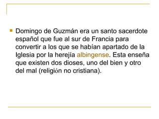 Domingo de Guzmán era un santo sacerdote español que fue al sur de Francia para convertir a los que se habían apartado de la Iglesia por la herejía  albingense . Esta enseña que existen dos dioses, uno del bien y otro del mal (religi ό n no cristiana).  