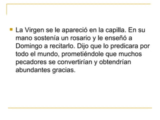 La Virgen se le apareció en la capilla. En su mano sostenía un rosario y le enseñó a Domingo a recitarlo. Dijo que lo predicara por todo el mundo, prometiéndole que muchos pecadores se convertirían y obtendrían abundantes gracias. 