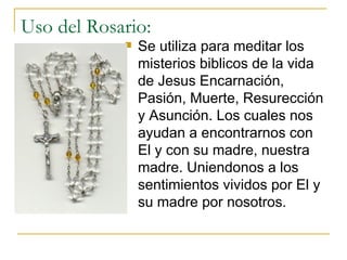 Uso del Rosario: Se utiliza para meditar los misterios biblicos de la vida de Jesus  Encarnación , Pasi ó n, Muerte, Resurecci ó n y Asunci ó n. Los cuales nos ayudan a encontrarnos con El y con su madre, nuestra madre. Uniendonos a los sentimientos vividos por El y su madre por nosotros.  