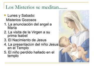 Los Misterios se meditan....... Lunes y Sabado: Misterios Gozosos 1. La anunciaci ó n del angel a Maria 2. La visita de la Virgen a su prima Isabel 3. El Nacimiento de Jesus 4. La presentaci ό n del niño Jesus en el Templo 5. El niño perdido hallado en el templo  
