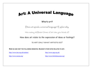 What’s art?

                         Does art speak a universal language? Explain why.

                        How many different forms of art can you think of?

                How does art relate to the expression of ideas or feelings?

                                 Is art only what artists do?


NOW GO AND VISIT THE FOLLOWING WEBSITES. SUGGEST OTHER SITES RELATED TO ART.

http://www.tate.org.uk/modern/                   http://www.npg.org.uk/

http://www.moma.org/                             http://www.britishmuseum.org/
 
