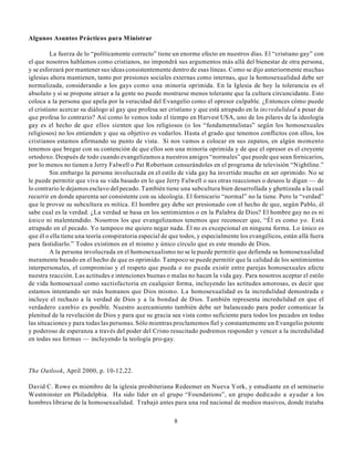Algunos Asuntos Prácticos para Ministrar

         La fuerza de lo “políticamente correcto” tiene un enorme efecto en nuestros días. El “cristiano gay” con
el que nosotros hablamos como cristianos, no impondrá sus argumentos más allá del bienestar de otra persona,
y se esforzará por mantener sus ideas consistentemente dentro de esas líneas. Como se dijo anteriormente muchas
iglesias ahora mantienen, tanto por presiones sociales externas como internas, que la homosexualidad debe ser
normalizada, considerando a los gays como una minoría oprimida. En la Iglesia de hoy la tolerancia es el
absoluto y si se propone atraer a la gente no puede mostrarse menos tolerante que la cultura circuncidante. Esto
coloca a la persona que apela por la veracidad del Evangelio como el opresor culpable. ¿Entonces cómo puede
el cristiano acercar su diálogo al gay que profesa ser cristiano y que está atrapado en la incredulidad a pesar de
que profesa lo contrario? Así como lo vemos todo el tiempo en Harvest USA, uno de los pilares de la ideología
gay es el hecho de que ellos sienten que los religiosos (o los “fundamentalistas” según los homosexuales
religiosos) no los entienden y que su objetivo es vedarlos. Hasta el grado que tenemos conflictos con ellos, los
cristianos estamos afirmando su punto de vista. Si nos vamos a colocar en sus zapatos, en algún momento
tenemos que bregar con su contención de que ellos son una minoría oprimida y de que el opresor es el creyente
ortodoxo. Después de todo cuando evangelizamos a nuestros amigos “normales” que puede que sean fornicarios,
por lo menos no tienen a Jerry Falwell o Pat Robertson censurándoles en el programa de televisión “Nightline.”
         Sin embargo la persona involucrada en el estilo de vida gay ha invertido mucho en ser oprimido. No se
le puede permitir que viva su vida basado en lo que Jerry Falwell o sus otras reacciones o deseos le digan — de
lo contrario le dejamos esclavo del pecado. También tiene una subcultura bien desarrollada y ghettizada a la cual
recurrir en donde aparenta ser consistente con su ideología. El fornicario “normal” no la tiene. Pero la “verdad”
que le provee su subcultura es mítica. El hombre gay debe ser presionado con el hecho de que, según Pablo, él
sabe cual es la verdad. ¿La verdad se basa en los sentimientos o en la Palabra de Dios? El hombre gay no es ni
único ni malentendido. Nosotros los que evangelizamos tenemos que reconocer que, “Él es como yo. Está
atrapado en el pecado. Yo tampoco me quiero negar nada. Él no es excepcional en ninguna forma. Lo único es
que él o ella tiene una teoría conspiratoria especial de que todos, y especialmente los evangélicos, están allá fuera
para fastidiarlo.” Todos existimos en el mismo y único círculo que es este mundo de Dios.
         A la persona involucrada en el homosexualismo no se le puede permitir que defienda su homosexualidad
meramente basado en el hecho de que es oprimido. Tampoco se puede permitir que la calidad de los sentimientos
interpersonales, el compromiso y el respeto que pueda o no pueda existir entre parejas homosexuales afecte
nuestra reacción. Las actitudes e intenciones buenas o malas no hacen la vida gay. Para nosotros aceptar el estilo
de vida homosexual como sactisfactoria en cualquier forma, incluyendo las actitudes amorosas, es decir que
estamos intentando ser más humanos que Dios mismo. La homosexualidad es la incredulidad demostrada e
incluye el rechazo a la verdad de Dios y a la bondad de Dios. También representa incredulidad en que el
verdadero cambio es posible. Nuestro acercamiento también debe ser balanceado para poder comunicar la
plenitud de la revelación de Dios y para que su gracia sea vista como suficiente para todos los pecados en todas
las situaciones y para todas las personas. Sólo mientras proclamemos fiel y constantemente un Evangelio potente
y poderoso de esperanza a través del poder del Cristo resucitado podremos responder y vencer a la incredulidad
en todas sus formas — incluyendo la teología pro-gay.




The Outlook, April 2000, p. 10-12,22.

David C. Rowe es miembro de la iglesia presbiteriana Redeemer en Nueva York, y estudiante en el seminario
Westminster en Philadelphia. Ha sido líder en el grupo “Foundations”, un grupo dedicado a ayudar a los
hombres librarse de la homosexualidad. Trabajó antes para una red nacional de medios masivos, donde trataba

                                                         8
 