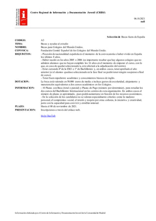 Centro Regional de Información y Documentación Juvenil (CRIDJ)
06.10.2021
null
Información elaborada por el Centrode Informacióny DocumentaciónJuvenil de la Comunidadde Madrid
Selección de Becas fuera de España
CODIGO: A3
TEMA: Becas y ayudas al estudio
NOMBRE: Becas para Colegios del Mundo Unidos.
CONVOCA: Fundación Comité Español de los Colegios del Mundo Unido.
REQUISITOS: - Posesión de nacionalidad española en el momento de la convocatoria o haber vivido en España
los últimos 8 años.
- Haber nacido en los años 2005 o 2006 (es importante resaltar que hay algunos colegios que no
admiten alumnos que no hayan cumplido los 16 años en el momento de empezar el curso, con lo
que, en caso de quedarseleccionado/a, esto afectará a la adjudicación del centro).
- Estar cursando 4º de la ESO o 1º de Bachillerato y, en ambos casos,teneraprobado el año
anterior (si el alumno quedase seleccionado en la fase final no podrá tener ningún suspenso a final
de curso).
- Tener buen expediente académico y conocimientos básicos de inglés.
DOTACION: La beca está valorada en 50.000 euros de media e incluye gastos de escolaridad, alojamiento y
manutención equivalentes a dos cursos académicos en los Colegios.
INFORMACION: - 10 Plazas con Beca (total o parcial) y Plazas de Pago (número por determinar), para estudiar los
dos cursos del Bachillerato Internacional en los centros de esta organización. En ambos casos el
número de plazas es aproximado, pues podrá aumentarse en función de los recursos económicos.
- En la selección de los candidatos/as se valoran especialmente criterios como la madurez
personal, el compromiso social, el interés y respeto por otras culturas, la iniciativa y creatividad,
junto con la capacidad para convivir y entablar amistad.
PLAZO: Hasta el 08 de noviembre de 2021.
PRESENTACION: Inscripciones a través del enlace web.
bit.ly/3lasTub
 