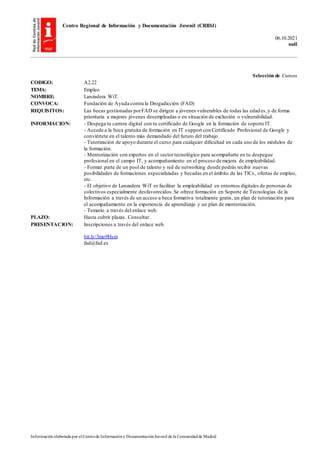 Centro Regional de Información y Documentación Juvenil (CRIDJ)
06.10.2021
null
Información elaborada por el Centrode Informacióny DocumentaciónJuvenil de la Comunidadde Madrid
Selección de Cursos
CODIGO: A2.22
TEMA: Empleo
NOMBRE: Lanzadera WiT.
CONVOCA: Fundación de Ayuda contra la Drogadicción (FAD)
REQUISITOS: Las becas gestionadas porFAD se dirigen a jóvenes vulnerables de todas las edades,y de forma
prioritaria a mujeres jóvenes desempleadas o en situación de exclusión o vulnerabilidad.
INFORMACION: - Despega tu carrera digital con tu certificado de Google en la formación de soporte IT.
- Accede a la beca gratuita de formación en IT support con Certificado Profesional de Google y
conviértete en el talento más demandado del futuro del trabajo.
- Tutorización de apoyo durante el curso para cualquier dificultad en cada uno de los módulos de
la formación.
- Mentorización con expertos en el sectortecnológico para acompañarte en tu despegue
profesional en el campo IT, y acompañamiento en el proceso de mejora de empleabilidad.
- Formar parte de un pool de talento y red de networking donde podrás recibir nuevas
posibilidades de formaciones especializadas y becadas en el ámbito de las TICs, ofertas de empleo,
etc.
- El objetivo de Lanzadera WiT es facilitar la empleabilidad en entornos digitales de personas de
colectivos especialmente desfavorecidos.Se ofrece formación en Soporte de Tecnologías de la
Información a través de un acceso a beca formativa totalmente gratis, un plan de tutorización para
el acompañamiento en la experiencia de aprendizaje y un plan de mentorización.
- Temario a través del enlace web.
PLAZO: Hasta cubrir plazas. Consultar.
PRESENTACION: Inscripciones a través del enlace web.
bit.ly/3mo9Hsm
fad@fad.es
 