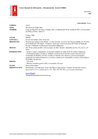 Centro Regional de Información y Documentación Juvenil (CRIDJ)
06.10.2021
null
Información elaborada por el Centrode Informacióny DocumentaciónJuvenil de la Comunidadde Madrid
Selección de Cursos
CODIGO: A4.4.3
TEMA: Monitor/a de tiempo libre
NOMBRE: Curso de Monitor/a de Ocio y Tiempo Libre en Madrid (del 30 de octubre de 2021 al 26 de marzo
de 2022)¡¡¡Últimas plazas!!!
Código: 5904
LUGAR: Madrid
CONVOCA: Escuela de Tiempo Libre Acrescere
REQUISITOS: Personas que tengan como mínimo 17 años al iniciar el curso y que hayan cumplido los 18 antes
de la finalización del mismo. Asimismo, tienen que estaren posesión del Título de Graduado
Escolar o Graduado en Educación Secundaria Obligatoria.
FECHAS: Del 30 de octubre de 2021 al 26 de marzo de 2022. Horario: laborables de 10 a 14 y de 15 a 19
horas.
INFORMACION: - Incluye: seguro y alojamiento en pensión completa en salida de fin de semana obligatoria.
- Contenidos propios: normativa, realidad y recursos de la atención social a menores en la
Comunidad de Madrid, servicios sociales en relación a los menores y jóvenes protegidos,
regulación de centros de menores y servicios sociales en la comunidad y recursos asistenciales a
las familias de menores.
PRECIO: - 210 euros.
- Menores tutelados porla CAM y ex-tutelados 95 euros.
PLAZO: Hasta cubrir plazas.
PRESENTACION: Información e inscripciones: Avda. Osa Mayor, bajo, puerta 1. Horario de atención: Lunes a
jueves de 9 a 17 h. y viernes de 9 a 15 h. Tfno: 915 791 470, y en el correo electrónico.
bit.ly/3l78ggH
etiempolibre@fundacionacrescere.org
 