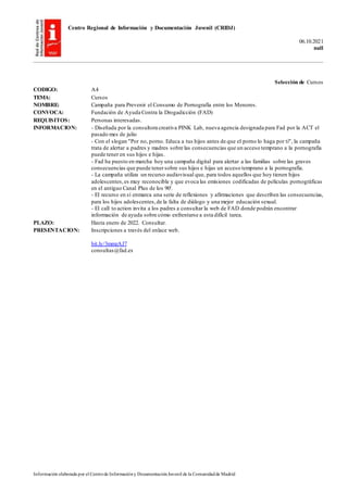 Centro Regional de Información y Documentación Juvenil (CRIDJ)
06.10.2021
null
Información elaborada por el Centrode Informacióny DocumentaciónJuvenil de la Comunidadde Madrid
Selección de Cursos
CODIGO: A4
TEMA: Cursos
NOMBRE: Campaña para Prevenir el Consumo de Pornografía entre los Menores.
CONVOCA: Fundación de Ayuda Contra la Drogadicción (FAD)
REQUISITOS: Personas interesadas.
INFORMACION: - Diseñada por la consultora creativa PINK Lab, nueva agencia designada para Fad por la ACT el
pasado mes de julio
- Con el slogan "Por no, porno. Educa a tus hijos antes de que el porno lo haga por ti", la campaña
trata de alertar a padres y madres sobre las consecuencias que un acceso temprano a la pornografía
puede tener en sus hijos e hijas.
- Fad ha puesto en marcha hoy una campaña digital para alertar a las familias sobre las graves
consecuencias que puede tener sobre sus hijos e hijas un acceso temprano a la pornografía.
- La campaña utiliza un recurso audiovisual que, para todos aquellos que hoy tienen hijos
adolescentes,es muy reconocible y que evoca las emisiones codificadas de películas pornográficas
en el antiguo Canal Plus de los 90'.
- El recurso en sí enmarca una serie de reflexiones y afirmaciones que describen las consecuencias,
para los hijos adolescentes,de la falta de diálogo y una mejor educación sexual.
- El call to action invita a los padres a consultar la web de FAD donde podrán encontrar
información de ayuda sobre cómo enfrentarse a esta difícil tarea.
PLAZO: Hasta enero de 2022. Consultar.
PRESENTACION: Inscripciones a través del enlace web.
bit.ly/3mmzAJ7
consultas@fad.es
 
