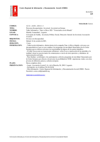 Centro Regional de Información y Documentación Juvenil (CRIDJ)
06.10.2021
null
Información elaborada por el Centrode Informacióny DocumentaciónJuvenil de la Comunidadde Madrid
Selección de Cursos
CODIGO: A2.12 ; A4.56 ; G5.4.1.1.1
TEMA: Personas discapacitadas ; Juventud ; Juventud con Europa
NOMBRE: Taller Informativo: Time to Move 2021 "Conectados con la Mirada"
LUGAR: Madrid, Comunidad ; Leganés
CONVOCA: Consejería de Familia, Juventud y Política Social, Dirección General de Juventud; Asociación
Avante3
REQUISITOS: Jóvenes con discapacidad.
FECHAS: Sábado 16 de octubre de 2021.
DURACION: 1 hora.
INFORMACION: - Taller/sesión informativa abierta dentro de la campaña Time to Move dirigido a jóvenes con
discapacidad en el que se van a explicar los programas de movilidad financiados por la Unión
Europea que se ofrecen a jóvenes con nacionalidad de alguno de los países miembros.
- El taller busca crear un espacio para reflexionar sobre el uso y repercusión de las pantallas y la
realidad virtual en nuestro modo de comunicarnos a través de unos ejercicios y dinámicas de
representación rooll play.
- Para finalizar se informará a los participantes sobre los programas de movilidad financiados por
la Unión Europea que ofrecen a los jóvenes la posibilidad de VIVIR experiencias reales con otros
jóvenes de diferentes países y culturas europeas.
PLAZO: Hasta completar aforo.
PRESENTACION: - Lugar: Asociación Avante3. Av. de la Mancha,50, 28915 Leganés.
- Inscripción: en el teléfono 916 86 86 06
- Más información: Centro Regional de Información y Documentación Juvenil CRIDJ. Puesto
Eurodesk: correo.cridj@madrid.org
timetomove.eurodesk.eu/es/
 