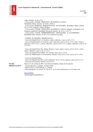 Centro Regional de Información y Documentación Juvenil (CRIDJ)
06.10.2021
null
Información elaborada por el Centrode Informacióny DocumentaciónJuvenil de la Comunidadde Madrid
online. Horario: de 10 a 12 h.
- 20 de octubre. TALLER: DETECCIÓN DE OFERTAS FALSAS
Modalidad: Online. Horario: de 12:30 a 14:30 h.
- 22 de octubre. WEBINAR: HOMOLOGACIÓN DE ESTUDIOS. Modalidad: Online. Horario:
de 12 a 14 h. Colabora: AD Los Molinos.
- 27 de octubre. TALLER: DETECCIÓN DE OFERTAS FALSAS. Dirigido al alumnado de la
formación prelaboral. Modalidad: Presencial. Horario: de 12:15 a 14:15 h.
- 29 de octubre. TALLER: EMPRENDIMIENTO: MOTIVACIÓN AL AUTOEMPLEO.
Modalidad online. Horario: de 10 a 14 h. Colabora Cruz Roja.
- CURSOS DE ESPAÑOL PRESENCIALES:
- Cursos de Español Nivel A1. Horarios: martes, miércoles y jueves, de 9 a 11 h.
- Curso de Español Nivel A2. Horarios: lunes, miércoles y jueves, de 11 a 13 h.; lunes, martes y
miércoles, de 16 a 18 h.; y martes, miércoles y jueves,de 9 a 11 h. o martes, miércoles y jueves, de
13 a 15 h.
- Cursos de Español Nivel B1. Online: Horarios: Lunes, martes y jueves, de 16 a 18 h. ; o bien,
martes, miércoles y jueves, de 11 a 13 h.
- Cursos de Español Nivel (DELE A2). Horario: lunes, de 11 a 13 h.
- Clases de Alfabetización y Lectoescritura. Horario: Lunes, de 9 a 10 h. Jueves,de 13 a 14 h.
- Cursos de Español Online:
- Cursos de Español Nivel B2: Lunes y miércoles, de 13 a 15 h; o martes y jueves,de 9 a 11 h.
- Clases de conversación:Viernes, de 10 a 12 h.
PLAZO: Hasta el 31 de octubre de 2021. Consultar actividades y fechas de inscripción.
PRESENTACION: - Las inscripciones se realizan de forma online.
- Oficina Norte: C/Juan Pantoja, 2, 1ª planta.
- Más información: en el tfno.: 91 758 14 37, en el correo electrónicos y en el enlace web.
bit.ly/3ysPohy
oficinainmigracion@madrid.es
 