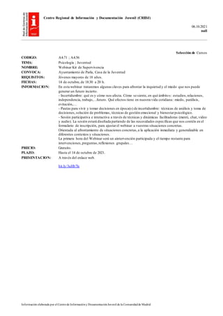 Centro Regional de Información y Documentación Juvenil (CRIDJ)
06.10.2021
null
Información elaborada por el Centrode Informacióny DocumentaciónJuvenil de la Comunidadde Madrid
Selección de Cursos
CODIGO: A4.71 ; A4.56
TEMA: Psicología ; Juventud
NOMBRE: Webinar Kit de Supervivencia
CONVOCA: Ayuntamiento de Parla, Casa de la Juventud
REQUISITOS: Jóvenes mayores de 18 años.
FECHAS: 14 de octubre,de 18:30 a 20 h.
INFORMACION: En esta webinar trataremos algunas claves para afrontar la inquietud y el miedo que nos puede
generar un futuro incierto.
- Incertidumbre: qué es y cómo nos afecta. Cómo se siente, en qué ámbitos: estudios,relaciones,
independencia, trabajo,…futuro. Qué efectos tiene en nuestra vida cotidiana: miedo, parálisis,
evitación,…
- Pautas para vivir y tomar decisiones en época(s) de incertidumbre: técnicas de análisis y toma de
decisiones,solución de problemas, técnicas de gestión emocional y bienestarpsicológico.
- Sesión participativa e interactiva a través de técnicas y dinámicas facilitadoras (menti, chat, video
y audio). La sesión estará diseñada partiendo de las necesidades específicas que nos contéis en el
formulario de inscripción, para ajustarel webinar a vuestras situaciones concretas.
Orientada al afrontamiento de situaciones concretas,a la aplicación inmediata y generalizable en
diferentes contextos y situaciones.
La primera hora del Webinar será un aintervención participada y el tiempo restante para
intervenciones,preguntas,reflexiones grupales…
PRECIO: Gratuito.
PLAZO: Hasta el 14 de octubre de 2021.
PRESENTACION: A través del enlace web.
bit.ly/3uHb7ls
 