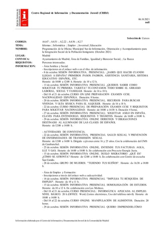 Centro Regional de Información y Documentación Juvenil (CRIDJ)
06.10.2021
null
Información elaborada por el Centrode Informacióny DocumentaciónJuvenil de la Comunidadde Madrid
Selección de Cursos
CODIGO: A4.47 ; A4.51 ; A2.22 ; A4.56 ; A2.7
TEMA: Idiomas ; Informática ; Empleo ; Juventud ; Educación
NOMBRE: Programación de la Oficina Municipal Sur de Información, Orientación y Acompañamiento para
la Integración Social de la Población Inmigrante (Octubre 2021)
LUGAR: Madrid
CONVOCA: Ayuntamiento de Madrid, Área de Familias, Igualdad y Bienestar Social; ; La Rueca
REQUISITOS: Personas interesadas.
INFORMACION: - Área Jurídica y Social:
- Inscripciones en el enlace web o en el tfno. de información.
- 8 de octubre.SESIÓN INFORMATIVA. PRESENCIAL: ¿SABES QUE HACER CUANDO
LLEGAS A ESPAÑA? PRIMEROS PASOS: PADRON, ASISTENCIA SANITARIA, SISTEMA
EDUCATIVO ESPAÑOL, ETC.
Horario: de 10:00 a 12:00 h. Horario: de 10 a 12 h.
- 13 de octubre. SESIÓN INFORMATIVA PRESENCIAL ¿QUIERES SABER COMO
SOLICITAR TU PRIMERA TARJETA? TE CONTAMOS TODO SOBRE EL ARRAIGO
LABORAL, SOCIAL Y FAMILIAR. Horario: de 16 a 18 h.
- Del 18 al 21 de octubre.CURSO ON LINE PREPARACIÓN EXAMEN CCSE.
NACIONALIDAD ESPAÑOLA. Duración: 8 horas.
- 20 de octubre. SESIÓN INFORMATIVA PRESENCIAL. RECURSOS PARA BUSCAR
VIVENDA Y GUÍA BÁSICA PARA EL ALQUILER. Horario: de 16 a 18 h.
- 22 de octubre. CURSO PRESENCIAL DE PREPARACIÓN EXAMEN CCSE Y REQUISITOS
PARA SOLICITAR NACIONALIDAD. Horario: de 10:00 a 14:30 h. Duración 4 horas.
- 27 de octubre. SESIÓN INFORMATIVA PRESENCIAL: SOLICITAR ASILO EN ESPAÑA.
CLAVES PARA ENTENDERLO, REQUISITOS Y TRÁMITES. Horario: de 16:00 a 18:00 h.
- 29 de octubre. SESIÓN INFORMATIVA ONLINE DERECHOS Y OBLIGACIONES
DESTINADO AL ALUMNADO DE LAS CLASES DE ESPAÑOL
Horario: de 12:00 a 14:00 h.
- ACTIVIDADES DE CONVIVENCIA.
- 22 de octubre. SESIÓN INFORMATIVA. PRESENCIAL SALUD SEXUAL Y PREVENCIÓN
DE ENFERMEDADES DE TRANSMISIÓN SEXUAL
Horario: de 12:00 a 14:00 h. Dirigido a jóvenes entre 16 y 25 años.Con la colaboración del CMS
de Carabanchel.
- 25 de octubre. SESIÓN INFORMATIVA ONLINE, ENTIENDE TUS FACTURAS: AGUA,
LUZ Y GAS. Horario: de 16:00 a 18:00 h. En colaboración con Proyecto Energía Justa.
- 15 de octubre. SESIÓN INFORMATIVA ONLINE. DUELO MIGRATORIO: ¿QUÉ ES?
¿CÓMO SE AFRONTA? Horario: de 12:00 a 14:00 h. En colaboración con Centro de escucha
San Camilo.
- 28 de octubre. GRUPO DE MUJERES: "TEJIENDO TUS SUEÑOS". Horario: de 16:30 a 18:00
h.
- Área de Empleo y Formación:
- Inscripciones a través del enlace web a cada actividad.
- 18 de octubre. SESIÓN INFORMATIVA PRESENCIAL "IMPULSA TU BÚSQUEDA DE
EMPLEO". Horario: de 10 a 11 h.
- 15 de octubre. SESIÓN INFORMATIVA PRESENCIAL HOMOLOGACIÓN DE ESTUDIOS.
Horario: de 10 a 12 h. En colaboración con Los Molinos.
- Del 18 al 21 de octubre.CURSO PRESENCIAL: INFORMÁTICA APLICADA AL EMPLEO.
NIVEL BÁSICO. 20 h (OFFICE: Word, Correo electrónico, Uso del teléfono móvil). Horario: de
10:00 a 14:00 h.
- Del 18 al 22 de octubre.CURSO ONLINE: MANIPULACIÓN DE ALIMENTOS. Duración: 20
horas.
- 29 de octubre. SESIÓN INFORMATIVA PRESENCIAL QUIERO EMPRENDER,CÓMO
 