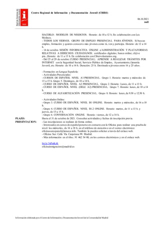 Centro Regional de Información y Documentación Juvenil (CRIDJ)
06.10.2021
null
Información elaborada por el Centrode Informacióny DocumentaciónJuvenil de la Comunidadde Madrid
HACERLO: MODELOS DE NEGOCIOS. Horario: de 10 a 12 h. En colaboración con Los
Molinos.
- TODOS LOS VIERNES. GRUPO DE EMPLEO PRESENCIAL PARA JÓVENES. Si buscas
empleo, formación y quieres conocera más jóvenes como tú, ven y participa. Horario: de 12 a 14
h.
- 14 de octubre. SESIÓN INFORMATIVA ONLINE e/ADMINISTRACIÓN Y PLATAFORMAS
RELATIVAS A DERECHOS CIUDADANOS: certificados digitales; banca online; cl@ve
pin...Horario: de 11 a 13 h. En colaboración con Cibervoluntarios.org.
- Del 25 al 29 de octubre.CURSO PRESENCIAL: APRENDE A REALIZAR TRÁMITES POR
INTERNET con la Seguridad Social, Servicio Público de Empleo, Ayuntamiento,Garantía
Juvenil, etc. Horario: de 10 a 14 h. Duración: 25 h. Destinado a jóvenes entre 16 y 25 años.
- Formación en Lengua Española:
- Actividades Presenciales:
- CURSOS DE ESPAÑOL NIVEL A1 PRESENCIAL. Grupo 1. Horario: martes y miércoles de
13 a 15 h. Grupo 5. Domingos, de 10 a 14 h.
- CURSO DE ESPAÑOL NIVEL A2 PRESENCIAL. Grupo 2. Horario: Lunes, de 11 a 13 h.
- CURSO DE ESPAÑOL NIVEL (DELE A2) PRESENCIAL. Grupo 7. Horario: lunes, de 10 a 14
h.
- CURSO DE ALFABETIZACIÓN PRESENCIAL. Grupo 8. Horario: lunes,de 9:30 a 12:30 h.
- Actividades Online:
- Grupo 3. CURSO DE ESPAÑOL NIVEL B1 ONLINE. Horario: martes y miércoles, de 16 a 18
h.
- Grupo 4. CURSO DE ESPAÑOL NIVEL B1.2 ONLINE. Horario: martes, de 11 a 13 h. y
jueves, de 13 a 15 h.
- Grupo 6. CONVERSACIÓN ONLINE. Horario: viernes, de 12 a 14 h.
PLAZO: Hasta el 31 de octubre de 2021. Consultar actividades y fechas de inscripción previa.
PRESENTACION: - Las inscripciones se realizan de forma online.
- Interesados en cursos de españolponerse en contacto con la Oficina para realizar una prueba de
nivel: los miércoles, de 16 a 18 h. en el teléfono de atención o en el correo electrónico:
oficinasurespanol@larueca.info. También la puedes solicitar a través del enlace web.
- Oficina Sur: Calle Vía Carpetana 99. Madrid.
- Más información en el tfno.: 91 462 54 80, en los correos electrónicos y en el enlace web.
bit.ly/3xPmKrK
oficinainmigracion@madrid.es
 