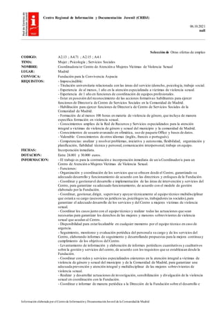 Centro Regional de Información y Documentación Juvenil (CRIDJ)
06.10.2021
null
Información elaborada por el Centrode Informacióny DocumentaciónJuvenil de la Comunidadde Madrid
Selección de Otras ofertas de empleo
CODIGO: A2.13 ; A4.71 ; A2.15 ; A4.1
TEMA: Mujer ; Psicología ; Servicios Sociales
NOMBRE: Coordinadora/or Centro de Atención a Mujeres Víctimas de Violencia Sexual
LUGAR: Madrid
CONVOCA: Fundación para la Convivencia Aspacia
REQUISITOS: - Imprescindible:
- Titulación universitaria relacionada con las áreas del servicio (derecho, psicología, trabajo social.
- Experiencia de al menos, 1 año en la atención especializada a víctimas de violencia sexual.
- Experiencia de 1 año en funciones de coordinación de equipos profesionales.
- Estar en posesión del reconocimiento de las acciones formativas habilitantes para ejercer
funciones de Director/a de Centro de Servicios Sociales en la Comunidad de Madrid.
- Habilitación para ejercer funciones de Director/a de Centro de Servicios Sociales de la
Comunidad de Madrid.
- Formación de al menos 100 horas en materia de violencia de género, que incluya de manera
específica formación en violencia sexual.
- Conocimientos amplios de la Red de Recursos y Servicios especializados para la atención
integral a víctimas de violencia de género y sexual del municipio y la comunidad de Madrid.
- Conocimientos de usuario avanzado en ofimática, uso de paquete Office y bases de datos.
- Valorable: Conocimientos de otros idiomas (inglés, francés o portugués).
- Competencias: analizar y resolver problemas, iniciativa y autonomía, flexibilidad, organización y
planificación, fiabilidad técnica y personal, comunicación interpersonal, trabajo en equipo.
FECHAS: Incorporación inmediata.
DOTACION: Entre 24.001 y 30.000 euros.
INFORMACION: - El trabajo es para la contratación e incorporación inmediata de un/a Coordinador/a para un
Centro de Atención a Mujeres Víctimas de Violencia Sexual.
- Funciones:
- Organización y coordinación de los servicios que se ofrecen desde el Centro, garantizado su
adecuado desarrollo y funcionamiento de acuerdo con las directrices y enfoques de la Fundación.
- Coordinar y gestionarel desarrollo e implementación de las áreas de intervención y servicios del
Centro, para garantizar su adecuado funcionamiento, de acuerdo con el modelo de gestión
elaborado por la Fundación.
- Coordinar, gestionar,dirigir, supervisary apoyar técnicamente al equipo técnico multidisciplinar
que estará a su cargo (asesores/as jurídicos/as,psicólogos/as,trabajadores/as sociales),para
garantizar el adecuado desarrollo de los servicios y del Centro a mujeres víctimas de violencia
sexual.
- Coordinar los casos junto con el equipo técnico y realizar todas las actuaciones que sean
necesarias para garantizar los derechos de las mujeres y menores sobrevivientes de violencia
sexual que acudan al Centro.
- Disponibilidad para estarlocalizable en cualquier momento por el equipo técnico en caso de
urgencia.
- Seguimiento, monitoreo y evaluación periódica del personala su cargo y de los servicios del
Centro, elaborando informes de seguimiento y desarrollando propuestas para la mejora continua y
cumplimiento de los objetivos del Centro.
- Levantamiento de información y elaboración de informes periódicos cuantitativos y cualitativos
sobre la gestión y servicios del centro, de acuerdo con los requisitos que se establezcan desde la
Fundación.
- Coordinar con redes y servicios especializados existentes en la atención integral a víctimas de
violencia de género y sexual del municipio y de la Comunidad de Madrid, para garantizar una
adecuada prevención y atención integral y multidisciplinar de las mujeres sobrevivientes de
violencia sexual.
- Realizar y desarrollar actuaciones de investigación, sensibilización y divulgación de la violencia
sexual en coordinación con la Fundación.
- Coordinar e informar de manera periódica a la Dirección de la Fundación sobre el desarrollo e
 