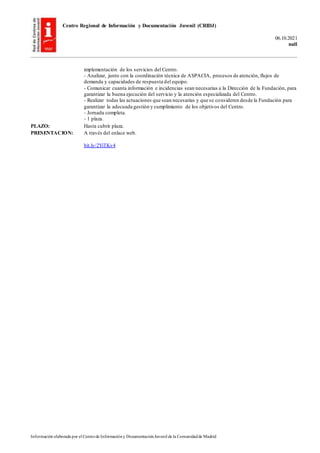 Centro Regional de Información y Documentación Juvenil (CRIDJ)
06.10.2021
null
Información elaborada por el Centrode Informacióny DocumentaciónJuvenil de la Comunidadde Madrid
implementación de los servicios del Centro.
- Analizar, junto con la coordinación técnica de ASPACIA, procesos de atención, flujos de
demanda y capacidades de respuesta del equipo.
- Comunicar cuanta información e incidencias sean necesarias a la Dirección de la Fundación, para
garantizar la buena ejecución del servicio y la atención especializada del Centro.
- Realizar todas las actuaciones que sean necesarias y que se consideren desde la Fundación para
garantizar la adecuada gestión y cumplimiento de los objetivos del Centro.
- Jornada completa.
- 1 plaza.
PLAZO: Hasta cubrir plaza.
PRESENTACION: A través del enlace web.
bit.ly/2YiTKv4
 