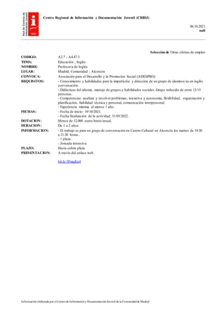 Centro Regional de Información y Documentación Juvenil (CRIDJ)
06.10.2021
null
Información elaborada por el Centrode Informacióny DocumentaciónJuvenil de la Comunidadde Madrid
Selección de Otras ofertas de empleo
CODIGO: A2.7 ; A4.47.3
TEMA: Educación ; Inglés
NOMBRE: Profesor/a de Inglés
LUGAR: Madrid, Comunidad ; Alcorcón
CONVOCA: Asociación para el Desarrollo y la Promoción Social (ADESPRO)
REQUISITOS: - Conocimiento y habilidades para la impartición y dirección de un grupo de alumnos/as en inglés
conversación.
- Didácticas del idioma, manejo de grupos y habilidades sociales. Grupo reducido de entre 12/15
personas.
- Competencias: analizar y resolver problemas, iniciativa y autonomía, flexibilidad, organización y
planificación, fiabilidad técnica y personal, comunicación interpersonal.
- Experiencia mínima al menos 1 año.
FECHAS: - Fecha de inicio: 19/10/2021.
- Fecha finalización de la actividad: 31/05/2022.
DOTACION: Menos de 12.000 euros bruto/anual.
DURACION: De 1 a 2 años.
INFORMACION: - El trabajo es para un grupo de conversación en Centro Cultural en Alcorcón los martes de 19:30
a 21:30 horas.
- 1 plaza.
- Jornada intensiva.
PLAZO: Hasta cubrir plaza.
PRESENTACION: A través del enlace web.
bit.ly/3FmqKn4
 