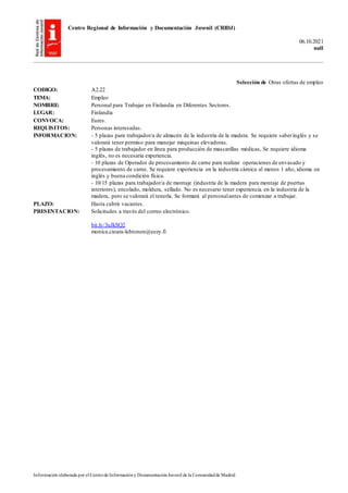 Centro Regional de Información y Documentación Juvenil (CRIDJ)
06.10.2021
null
Información elaborada por el Centrode Informacióny DocumentaciónJuvenil de la Comunidadde Madrid
Selección de Otras ofertas de empleo
CODIGO: A2.22
TEMA: Empleo
NOMBRE: Personal para Trabajar en Finlandia en Diferentes Sectores.
LUGAR: Finlandia
CONVOCA: Eures.
REQUISITOS: Personas interesadas.
INFORMACION: - 5 plazas para trabajador/a de almacén de la industria de la madera. Se requiere saberinglés y se
valorará tener permiso para manejar máquinas elevadoras.
- 5 plazas de trabajador en línea para producción de mascarillas médicas, Se requiere idioma
inglés, no es necesaria experiencia.
- 10 plazas de Operador de procesamiento de carne para realizar operaciones de envasado y
procesamiento de carne. Se requiere experiencia en la industria cárnica al menos 1 año, idioma en
inglés y buena condición física.
- 10/15 plazas para trabajador/a de montaje (industria de la madera para montaje de puertas
interiores), encolado, moldura, sellado. No es necesario tener experiencia en la industria de la
madera, pero se valorará el tenerla. Se formará al personalantes de comenzar a trabajar.
PLAZO: Hasta cubrir vacantes.
PRESENTACION: Solicitudes a través del correo electrónico.
bit.ly/3uJkSQ2
monica.cioara-lehtonen@eezy.fi
 