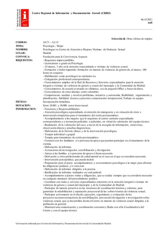 Centro Regional de Información y Documentación Juvenil (CRIDJ)
06.10.2021
null
Información elaborada por el Centrode Informacióny DocumentaciónJuvenil de la Comunidadde Madrid
Selección de Otras ofertas de empleo
CODIGO: A4.71 ; A2.13
TEMA: Psicología ; Mujer
NOMBRE: Psicólogas/os Centro de Atención a Mujeres Víctimas de Violencia Sexual
LUGAR: Madrid
CONVOCA: Fundación para la Convivencia Aspacia
REQUISITOS: - Requisitos imprescindibles:
- Licenciatura o grado en Psicología.
- Al menos, 1 año en la atención especializada a víctimas de violencia sexual.
- Formación o haber impartido formación en materia de violencia de género de, al menos, 100
horas en conjunto.
- Habilitación como psicólogos/as sanitarios/as.
- Colegiación profesional correspondiente.
- Conocimientos amplios de la Red de Recursos y Servicios especializados para la atención
integral a víctimas de violencia de género y sexual del municipio y la Comunidad de Madrid.
- Conocimientos de usuario avanzado en ofimática, uso de paquete Office y bases de datos.
- Conocimientos de otros idiomas serán valorables.
- Competencias: analizar y resolver problemas, iniciativa y autonomía, flexibilidad, organización y
planificación, fiabilidad técnica y personal, comunicación interpersonal, Trabajo en equipo.
FECHAS: Incorporación inmediata.
DOTACION: Entre 24.001 y 30.000 euros bruto/anual.
INFORMACION: - Funciones y Responsabilidades:
- Atención psicológica especializada en atención de emergencia y en situación de crisis e
intervención terapéutica para el tratamiento del estrés postraumático.
- Acompañamiento a las mujeres que lo requieran al centro sanitario especializado
correspondiente,o a instancias policiales o judiciales, en virtud de valoración del equipo técnico.
- Realización de la valoración del caso, a través de la recogida de información, entrevistas,
observación directa y pruebas diagnósticas.
- Elaboración de la historia clínica y de la intervención psicológica.
- Terapia individual o grupal.
- Terapia para tratamiento de estrés postraumático.
- Contacto con los familiares y/o personas de apoyo que puedan participar en el tratamiento de la
víctima.
- Elaboración de informes.
- Actuaciones de investigación, sensibilización y divulgación.
- Apoyo a las familias y/o personas de apoyo si fuera necesario.
- Derivación a otros profesionales de salud mental en el caso en el que se considere necesario.
- Intervención psicojurídica, que puede incluir:
- Preparación para el juicio: acompañamiento y asesoramiento psicológico a la mujer para afrontar
las diligencias jurídicas y/o vista oral.
- Elaboración de informes dirigidos a la justicia.
- Ratificación de informes realizados en sede judicial.
- Acompañamiento a juicios orales y diligencias, que se realiza siempre que se considera necesario
en cualquier momento del procedimiento jurídico.
- Coordinar con redes y servicios especializados existentes en la atención integral a víctimas de
violencia de género y sexual del municipio y de la Comunidad de Madrid.
- Participar de manera proactiva en las reuniones de coordinación internas y externas, para
garantizar la rehabilitación y reparación psicosocial de las sobrevivientes de violencia sexual.
- Participar activamente en el diseño,ejecución, seguimiento y evaluación de los
proyectos/acciones/actuaciones de sensibilización, prevención divulgación e investigación sobre
violencia sexual, que se desarrollen desde el Centro en materia de violencia sexual dirigidas a la
población en general.
- Manteneruna comunicación y coordinación constante y fluida con el/la Coordinador/a del
Centro y con el equipo técnico.
 