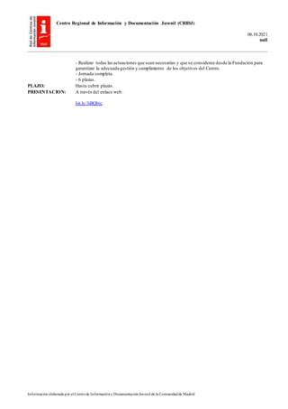 Centro Regional de Información y Documentación Juvenil (CRIDJ)
06.10.2021
null
Información elaborada por el Centrode Informacióny DocumentaciónJuvenil de la Comunidadde Madrid
- Realizar todas las actuaciones que sean necesarias y que se consideren desde la Fundación para
garantizar la adecuada gestión y cumplimiento de los objetivos del Centro.
- Jornada completa.
- 6 plazas.
PLAZO: Hasta cubrir plazas.
PRESENTACION: A través del enlace web.
bit.ly/3iBQbrc
 