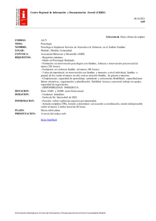 Centro Regional de Información y Documentación Juvenil (CRIDJ)
06.10.2021
null
Información elaborada por el Centrode Informacióny DocumentaciónJuvenil de la Comunidadde Madrid
Selección de Otras ofertas de empleo
CODIGO: A4.71
TEMA: Psicología
NOMBRE: Psicólogo/a Suplencia Servicio de Atención a la Violencia en el Ámbito Familiar
LUGAR: Madrid ; Madrid, Comunidad
CONVOCA: Asociación Bienestar y Desarrollo (ABD)
REQUISITOS: - Requisitos mínimos:
- Grado en Psicología finalizado.
- Formación en intervención psicológica con familias, infancia o intervención psicosocial (al
menos 250 horas).
- Formación en violencia familiar (al menos 100 horas).
- 3 años de experiencia en intervención con familias y menores a nivel individual, familiar o
grupal, de los cuales al menos un año será en atención familiar, de género o menores.
- Competencias: capacidad de aprendizaje, optimismo y entusiasmo,flexibilidad, capacidad para
liderar iniciativas, organización y planificación, fiabilidad técnica y personal, trabajo en equipo,
capacidad de negociación.
- DISPONIBILIDAD INMEDIATA.
DOTACION: Entre 18.001 y 24.000 euros bruto/anual.
DURACION: - Comienzo inmediato.
- Fecha de fin: Hasta abril de 2022.
INFORMACION: - Función: cubrir suplencias urgentes pormaternidad.
- Jornada completa (39h), horario a determinar con acuerdo a coordinación, siendo indispensable
cubrir al menos 2 tardes hasta las 20 horas.
PLAZO: Hasta cubrir plaza.
PRESENTACION: A través del enlace web.
bit.ly/3mwFkzS
 