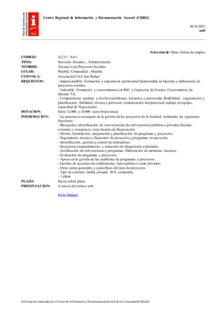 Centro Regional de Información y Documentación Juvenil (CRIDJ)
06.10.2021
null
Información elaborada por el Centrode Informacióny DocumentaciónJuvenil de la Comunidadde Madrid
Selección de Otras ofertas de empleo
CODIGO: A2.15 ; A4.1
TEMA: Servicios Sociales ; Administración
NOMBRE: Técnico/a de Proyectos Sociales
LUGAR: Madrid, Comunidad ; Madrid
CONVOCA: Asociación CAS San Rafael
REQUISITOS: - Imprescindible: Formación y experiencia profesional demostrable en Gestión y elaboración de
proyectos sociales.
- Valorable: Formación y conocimientos en RSC y Captación de Fondos.Conocimiento de
idiomas UE.
- Competencias: analizar y resolver problemas, iniciativa y autonomía, flexibilidad, organización y
planificación, fiabilidad técnica y personal, comunicación interpersonal, trabajo en equipo,
capacidad de Negociación.
DOTACION: Entre 12.000 y 18.000 euros bruto/anual.
INFORMACION: - La persona se encargará de la gestión de los proyectos de la Entidad, realizando las siguientes
funciones:
- Búsqueda e identificación de convocatorias de subvenciones públicas y privadas (locales,
estatales y europeas)y otras fuentes de financiación.
- Diseño, formulación, preparación y planificación de programas y proyectos.
- Seguimiento técnico y financiero de proyectos y programas en ejecución.
- Identificación, gestión y control de indicadores.
- Respuesta a requerimientos y redacción de alegaciones solicitadas.
- Justificación de subvenciones y programas. Elaboración de memorias técnicas.
- Evaluación de programas y proyectos.
- Apoyo en la gestión de las auditorías de programas y proyectos.
- Gestión de acuerdos de colaboración, tanto públicos como privados.
- Otras tareas generales y específicas del área de proyectos.
- Tipo de contrato: media jornada. 20 h. semanales.
- 1 plaza.
PLAZO: Hasta cubrir plaza.
PRESENTACION: A través del enlace web.
bit.ly/3mtjxcn
 