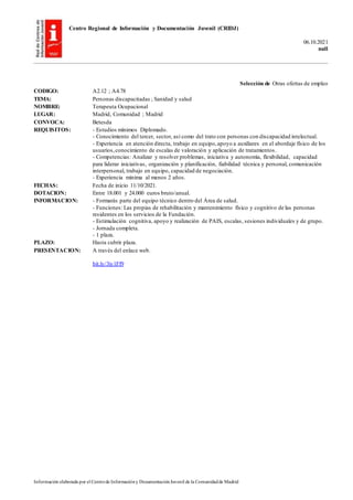 Centro Regional de Información y Documentación Juvenil (CRIDJ)
06.10.2021
null
Información elaborada por el Centrode Informacióny DocumentaciónJuvenil de la Comunidadde Madrid
Selección de Otras ofertas de empleo
CODIGO: A2.12 ; A4.78
TEMA: Personas discapacitadas ; Sanidad y salud
NOMBRE: Terapeuta Ocupacional
LUGAR: Madrid, Comunidad ; Madrid
CONVOCA: Betesda
REQUISITOS: - Estudios mínimos Diplomado.
- Conocimiento del tercer, sector, así como del trato con personas con discapacidad intelectual.
- Experiencia en atención directa, trabajo en equipo,apoyo a auxiliares en el abordaje físico de los
usuarios,conocimiento de escalas de valoración y aplicación de tratamientos.
- Competencias: Analizar y resolver problemas, iniciativa y autonomía, flexibilidad, capacidad
para liderar iniciativas, organización y planificación, fiabilidad técnica y personal, comunicación
interpersonal, trabajo en equipo, capacidad de negociación.
- Experiencia mínima al menos 2 años.
FECHAS: Fecha de inicio 11/10/2021.
DOTACION: Entre 18.001 y 24.000 euros bruto/anual.
INFORMACION: - Formarás parte del equipo técnico dentro del Área de salud.
- Funciones: Las propias de rehabilitación y mantenimiento físico y cognitivo de las personas
residentes en los servicios de la Fundación.
- Estimulación cognitiva, apoyo y realización de PAIS, escalas, sesiones individuales y de grupo.
- Jornada completa.
- 1 plaza.
PLAZO: Hasta cubrir plaza.
PRESENTACION: A través del enlace web.
bit.ly/3iy1Ff9
 