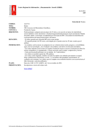 Centro Regional de Información y Documentación Juvenil (CRIDJ)
06.10.2021
null
Información elaborada por el Centrode Informacióny DocumentaciónJuvenil de la Comunidadde Madrid
Selección de Premios
CODIGO: A4.57.9.1
TEMA: Relato
NOMBRE: VIII Concurso de Microrelatos Científicos.
CONVOCA: Fundación Aquae.
REQUISITOS: Podrá participar cualquier persona mayor de 18 años,o en caso de ser menor de edad deberá
enviar mediante correo electrónico a fundacionaquae@fundacionaquae.org la autorización firmada
del padre, madre o tutorlegal, acompañada por fotocopia de DNI o documento de identificación
correspondiente del representante legal y del menor.
DOTACION: - El relato ganadorque obtendrá 500 euros como premio.
- El segundo premio, de 250 euros, será elegido por el jurado entre los 50 más votados porel
público.
INFORMACION: - La temática será la ciencia en cualquiera de sus vertientes (innovación, progreso, sostenibilidad,
agua, nuevas tecnologías...etc). Cualquier otra temática será motivo de descarte automático.
- Los textos deberán estarescritos en español. Fundación Aquae se reserva el derecho de editar los
errores ortográficos y/o gramaticales, si fuera necesario, para su mejor comprensión y lectura.
- Cada persona puede participar con un máximo de 3 microrrelatos.
- Los relatos no podrán superar las 100 palabras.
- Los textos serán originales, inéditos en todos los medios (no editados previamente en papel,
blogs, publicaciones electrónicas, en red…) y no habrán sido premiados anteriormente en
cualquier otro certamen. Los relatos que no cumplan esta condición desde la convocatoria hasta el
fallo del premio serán descalificados.
PLAZO: Hasta las 12:00 h UTC+1(GMT) del 1 de noviembre de 2021.
PRESENTACION: Inscripciones a través del enlace web.
bit.ly/3a46jx7
 