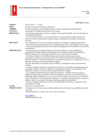 Centro Regional de Información y Documentación Juvenil (CRIDJ)
06.10.2021
null
Información elaborada por el Centrode Informacióny DocumentaciónJuvenil de la Comunidadde Madrid
Selección de Premios
CODIGO: A4.56 ; G5.4.1.1.1 ; A4.50
TEMA: Juventud ; Juventud con Europa ; Información
NOMBRE: IV Reconocimientos a la Movilidad Europea de la Juventud Europa Joven Madrid 2021
CONVOCA: Ayuntamiento de Madrid, Departamento de Juventud
REQUISITOS: - Se pueden presentar personas físicas o jurídicas de la ciudad de Madrid o de otros municipios de
la Comunidad de Madrid.
- La convocatoria es anual y se reconocen iniciativas correspondientes al año actual como al
anterior, así como trayectorias personales que hayan contribuido a la movilidad europea de la
juventud.
DOTACION: - Se otorgarán entre 6 y 10 reconocimientos basados en los ámbitos y categorías establecidas.
- El reconocimiento podrá otorgarse a una actividad puntual, tanto a nivel individual como grupal.
- A las personas galardonadas se les hará entrega de un diploma de reconocimiento y una escultura
conmemorativa.
INFORMACION: - Este programa tiene por objeto informar, promover actividades y eventos,fomentar la
participación en Europa, dinamizar información sobre el Cuerpo Europeo de la Solidaridad y
difundir noticias sobre temas europeos que afectan a los y las jóvenes de Madrid.
- Los Reconocimientos a la Movilidad Europea reconocerán a profesionales, jóvenes,
instituciones,asociaciones y centros educativos por: Su trayectoria personalo profesional; su
impulso al espíritu y vocación europea, por una actividad de promoción y/o comunicación y por el
desarrollo de eventos,encuentros,jornadas o similares.
Todo ello relacionado con el fomento de la movilidad y la participación de la juventud a nivel
europeo.
- Los reconocimientos también buscan promover iniciativas o actividades que puedan representar
un ejemplo inspirador de la labor realizada con la juventud en Europa, así como difundir estas
experiencias entre los y las jóvenes de la ciudad de Madrid y su región.
- Las candidaturas deberán presentarla siguiente información: Nombre de la persona física o
jurídica; institución a la que pertenece, título de la iniciativa o proyecto en el que participa o ha
participado, ámbito geográfico en el que se circunscribe la iniciativa, proyecto o causa.Fechas de
inicio y finalización y breve descripción del proyecto / currículum vitae; justificación de méritos y
nombre y datos de contacto de la persona o entidad que propone la candidatura.
- El acto de entrega se celebrará en el Centro Juvenil El Sitio de mi Recreo, en Madrid, el 24 de
noviembre a las 17:00h.
PLAZO: Hasta el 8 de octubre de 2021.
PRESENTACION: - Inscripciones en el enlace web. Es imprescindible aportar información que justifique la iniciativa
o proyecto.
- Más información en el enlace web y en el correo electrónico.
bit.ly/3oBFxV7
madrid@europajoven.org.
 