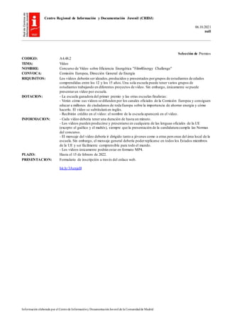 Centro Regional de Información y Documentación Juvenil (CRIDJ)
06.10.2021
null
Información elaborada por el Centrode Informacióny DocumentaciónJuvenil de la Comunidadde Madrid
Selección de Premios
CODIGO: A4.48.2
TEMA: Vídeo
NOMBRE: Concurso de Vídeo sobre Eficiencia Energética "Film4Energy Challenge"
CONVOCA: Comisión Europea, Dirección General de Energía
REQUISITOS: Los vídeos deberán ser ideados,producidos y presentados porgrupos de estudiantes de edades
comprendidas entre los 12 y los 15 años.Una sola escuela puede tener varios grupos de
estudiantes trabajando en diferentes proyectos de vídeo. Sin embargo, únicamente se puede
presentarun vídeo por escuela.
DOTACION: - La escuela ganadora del primer premio y las otras escuelas finalistas:
- Verán cómo sus vídeos se difunden por los canales oficiales de la Comisión Europea y consiguen
educar a millones de ciudadanos de toda Europa sobre la importancia de ahorrar energía y cómo
hacerlo. El vídeo se subtitulará en inglés.
- Recibirán crédito en el vídeo: el nombre de la escuela aparecerá en el vídeo.
INFORMACION: - Cada vídeo debería tener una duración de hasta un minuto.
- Los vídeos pueden producirse y presentarse en cualquiera de las lenguas oficiales de la UE
(excepto el gaélico y el maltés), siempre que la presentación de la candidatura cumpla las Normas
del concurso.
- El mensaje del vídeo debería ir dirigido tanto a jóvenes como a otras pers onas del área local de la
escuela. Sin embargo, el mensaje general debería poderreplicarse en todos los Estados miembros
de la UE y ser fácilmente comprensible para todo el mundo.
- Los vídeos únicamente podrán estar en formato MP4.
PLAZO: Hasta el 15 de febrero de 2022.
PRESENTACION: Formulario de inscripción a través del enlace web.
bit.ly/3AenjeB
 