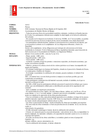 Centro Regional de Información y Documentación Juvenil (CRIDJ)
06.10.2021
null
Información elaborada por el Centrode Informacióny DocumentaciónJuvenil de la Comunidadde Madrid
Selección de Premios
CODIGO: A4.9.2
TEMA: Pintura
NOMBRE: XVII Certamen Nacional de Pintura Rápida de El Capricho 2021
CONVOCA: Ayuntamiento de Madrid, Distrito de Barajas
REQUISITOS: - Todas las personas físicas de nacionalidad española y extranjera, residentes en España mayores
de 18 años.Los participantes deberán tener cumplida la edad exigida en la fecha de celebración
del certamen.
- De acuerdo con lo dispuesto en el artículo 13 de la Ley 38/2003, de 17 de noviembre, no podrán
concurrir las personas incursas en alguna de las causas enumeradas en la citada disposición.
- Los participantes deberán declarar, mediante la presentación de la solicitud de inscripción, que
se encuentran al corriente en el cumplimiento de sus obligaciones tributarias y frente a la
Seguridad
Social y del cumplimiento de las obligaciones por reintegro de subvenciones en la forma
establecida en el artículo 33 de la Ordenanza de Bases reguladores Generales para Concesión de
Subvenciones por el Ayuntamiento de Madrid y sus Organismo Públicos.
FECHAS: Sábado 16 de octubre de 2021, entre las 9 y las 14 h.
DOTACION: - Primer premio: 2.000 euros.
- Segundo premio: 1.500 euros.
- Tercer premio: 1.000 euros.
- Asimismo se podrán otorgar los premios o menciones especiales, sin dotación económica, que
estime convenientes el jurado.
INFORMACION: - Objetivo: promover la cultura a través de los valores pictóricos en el marco incomparable del
parque del Capricho.
- El certamen tendrá lugar en el parque del Capricho, situado en el paseo de la Alameda de Osuna,
s/n semiesquina c/Jardines de Aranjuez.
- Si el tiempo no permitiera la celebración del certamen, pasará a realizarse el sábado 23 de
octubre de
2021, a la misma hora o en otra fecha posteriorsi tampoco en esta fuera posible, que será
comunicada con antelación.
- Cada participante vendrá provisto del material necesario, incluido el caballete, en el que se
mostrará su obra por la tarde.
- De 9:00 a 10:00 horas los participantes deberán presentarel soporte de los trabajos que vayan a
utilizar que será debidamente sellado para su identificación por parte de la organización del
certamen.
- Solo se admitirá un soporte por concursante.
- El soporte habrá de ser liso, rígido y de color blanco (lienzo, tablero, etc.), de 50 cm x 50 cm
como mínimo y 1 m x 1 m como máximo y deberá ir provisto de su hembrilla o arandela para
poder ser colgado en la exposición de las obras preseleccionadas.
- Una vez concluida su obra, cada artista deberá exponerla en su caballete a lo largo de los paseos
aledaños marcados expresamente hasta las 14:00 horas.La organización señalizará con números
los tramos donde cada participante deberá colocar su obra.
- Las obras se presentarán sin firmar, siendo rechazadas las obras que incumplan este requisito.
- De entre todas las obras terminadas se hará una preselección de un máximo de 22, de entre las
cuales se
seleccionará a los ganadores.
- El fallo del jurado tendrá lugar el mismo día de la celebración del certamen.
- Criterios de valoración para la concesión del premio: valor artístico de la obra, su originalidad, la
técnica empleada, los materiales utilizados y la capacidad de transmitir cuanto se ve y se siente en
el parque del Capricho.
- El estilo y la técnica de las obras serán libres y su temática girará en torno al parque del
Capricho, sus
paisajes, edificios, paseos,monumentos,etc.
- Tras la celebración del certamen, el mismo sábado de
 