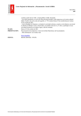 Centro Regional de Información y Documentación Juvenil (CRIDJ)
06.10.2021
null
Información elaborada por el Centrode Informacióny DocumentaciónJuvenil de la Comunidadde Madrid
octubre a partir de las 14:30, se hará público el fallo del jurado.
- Las obras ganadoras y el resto de obras preseleccionadas,serán expuestas en el centro cultural
Gloria Fuertes sito en la avda.de Logroño, n.º 179, desde el lunes 18 de octubre hasta el viernes
29 de octubre de 2021.
- Con la finalidad de fomentar y estimular la actividad artística y creativa en la infancia y juventud
el, Distrito de Barajas invita a interesados,con edades entre los 5 y 17 años,a participar en una
actividad de pintura en el mismo lugar y día del certamen.
PLAZO: Hasta el 13 de octubre de 2021.
PRESENTACION: Presentación de inscripciones a través de la Sede Electrónica del Ayuntamiento.
- Más información en el enlace web.
bit.ly/3Ag4YOa
FUENTE: BOAM 20/09/2021 Nº8.978.
 