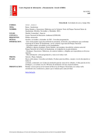 Centro Regional de Información y Documentación Juvenil (CRIDJ)
06.10.2021
null
Información elaborada por el Centrode Informacióny DocumentaciónJuvenil de la Comunidadde Madrid
Selección de Actividades de ocio y tiempo libre
CODIGO: A1.6.1 ; A1.6.1.1
TEMA: Rutas ; Senderismo
NOMBRE: Rutas Guiadas y Excursiones Didácticas por la Vertiente Norte del Parque Nacional Sierra de
Guadarrama (Octubre, Noviembre y Diciembre 2021)
LUGAR: Madrid, Comunidad ; Segovia
CONVOCA: Centro Nacional de Educación Ambiental (CENEAM)
REQUISITOS: Público interesado.
FECHAS: Octubre, noviembre y diciembre de 2021. Consultar programación.
INFORMACION: - Este otoño podrás seguir descubriendo la naturaleza, la historia y las tradiciones que conforman
el paisaje de la Sierra de Guadarrama, por la vertiente segoviana del Parque Nacional.
- Se podrán realizar actividades en dos modalidades:
- Sábados y algunos domingos: Rutas Guiadas, que permiten descubrirla vertiente norte del
Parque Nacional de la Sierra de Guadarrama en compañía de un guía intérprete.
- Domingos: Excursiones Didácticas, de carácter temático y dirigidas por especialistas en diversas
materias.
- Más información sobre programación y rutas en el enlace web.
PRECIO: Gratuito. Plazas limitadas.
PLAZO: Hasta cubrir plazas. Consultar actividades. El plazo para inscribirse, excepto si en la descripción se
indica lo
contrario, comenzará con 12 días de antelación para las rutas de los sábados,13 días para las de los
domingos; y se cerrará con 24 ó 48 horas de antelación a la ruta, respectivamente.
PRESENTACION: Realizar reserva previa en la Central de Reservas de Parques Nacionales (ver enlace web)
atendiendo a las condiciones y plazos que se indican para cada actividad.
bit.ly/3oCyg7u
 