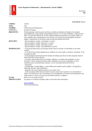 Centro Regional de Información y Documentación Juvenil (CRIDJ)
06.10.2021
null
Información elaborada por el Centrode Informacióny DocumentaciónJuvenil de la Comunidadde Madrid
Selección de Premios
CODIGO: A4.48.3
TEMA: Cine
NOMBRE: I Film Festival #YoDesactivo
CONVOCA: Fundación Cepaim.
REQUISITOS: Podrán participar todas las personas físicas o jurídicas residentes en España y de cualquier
nacionalidad que tengan edades comprendidas entre los 12 a 25 años al finalizar el presente año
2021. Las personas menores de 18 años,deberán adjuntar autorización de su padre, madre y/o
tutores legales para su participación en el festival, así como de la correspondiente cesión de
imagen si aparecieran en las piezas audiovisuales presentadas al Festival.
DOTACION: - Reconocimiento al mejor cortometraje y accésit.
- Reconocimiento al mejor microcorto y accésit.
- Reconocimiento al mejor videoclip y accésit.
- Reconocimiento al mejor spot publicitario y accésit.
INFORMACION: - Un festival audiovisual y juvenil para luchar contra el racismo y la xenofobia en las redes
sociales.
- Es un festival de carácter digital que se celebrará en evento online y en directo el próximo 16 de
noviembre de 2021.
- Cada participante podrá presentarel número de trabajos que desee en cada categoría, tanto de
forma individual como colectiva.
- Las piezas presentadas han de ser siempre originales y no haber sido premiadas en otros
festivales, si bien, pueden presentarse obras originales con accésits o premiadas en otros
certámenes pero no podrán optar a premio, si a ser visionadas dentro del Festival.
- Categorías:
- Cortometrajes (versión fílmica o serie), Microcorto (audiovisual de máximo 30 segundos),
Videoclip musical y Spot publicitario.
- Requisitos de cada categoría expuestos en el enlace web.
- Todas las piezas deben mostrar, desde el respeto,como único requisito en su creatividad, el
objeto o fin del Festival, que es la denuncia y/o sensibilización en cuanto a la discriminación por
origen racial y/o étnico, así como por diversidad cultural y/o religiosa.
PLAZO: Hasta el 31 de octubre de 2021.
PRESENTACION: Las piezas se enviarán en formato email a través del correo electrónico.
bit.ly/3AbENrS
desactiva@cepaim.org
 