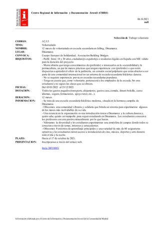 Centro Regional de Información y Documentación Juvenil (CRIDJ)
06.10.2021
null
Información elaborada por el Centrode Informacióny DocumentaciónJuvenil de la Comunidadde Madrid
Selección de Trabajo voluntario
CODIGO: A2.3.5
TEMA: Voluntariado
NOMBRE: 12 meses de voluntariado en escuela secundaria en Jelling, Dinamarca.
LUGAR: Dinamarca
CONVOCA: Cuerpo Europeo de Solidaridad; Asociación Building Bridges.
REQUISITOS: - Perfil: Entre 18 y 30 años,ciudadan@s español@s o residentes legales en España con NIE válido
para la duración del proyecto.
- Mente abierta que tenga conocimientos de (preferido) e interesados en la sostenibilidad y la
permacultura, un par de manos prácticas que tengan experiencia con (preferido) o que estén
dispuestas a aprenderel oficio de la jardinería, un corazón social palpitante que están abiertos a ser
parte de una comunidad internacional en un entorno de escuela secundaria folclórica danesa.
- No se requiere experiencia previa en escuelas secundarias populares.
- Tenga en cuenta que,como voluntario, pertenecerá a los empleados de la escuela. No eres
estudiante y no sigues las clases que se ofrecen.
FECHAS: Del 03/01/2022 al 23/12/2022.
DOTACION: Todos los gastos pagados (transporte,alojamiento, gastos casa,comida, dinero bolsillo, curso
idiomas, seguro,formaciones, apoyo tutor, etc...).
DURACION: 12 meses.
INFORMACION: - Se trata de una escuela secundaria folclórica moderna, situada en la hermosa campiña de
Dinamarca.
- Ofrecemos una comunidad vibrante y solidaria que brinda un entorno para experimentar algunos
de los meses más inolvidables de su vida.
- Una estancia en la organización es una introducción única a Dinamarca y la cultura danesa y,
quién sabe,quizás un trampolín para seguir estudiando en Dinamarca. Los estudiantes conocen a
los profesores con una pasión extraordinaria por lo que hacen.
- Valoramos la diversidad y los estudiantes experimentan una atmósfera de campus donde todos se
conectan a través de temas, intereses y antecedentes.
- Ofrecemos 8 entornos de aprendizaje principales y una variedad de más de 60 asignaturas
optativas y los estudiantes tienen acceso a instalaciones de cine, música, deportes y arte durante
todo el día y la noche.
PLAZO: Hasta el 17 de octubre de 2021.
PRESENTACION: Inscripciones a través del enlace web.
bit.ly/3B71M8V
 