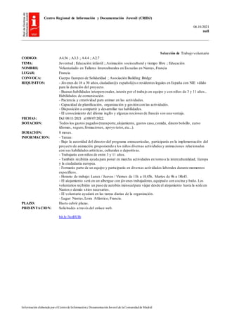 Centro Regional de Información y Documentación Juvenil (CRIDJ)
06.10.2021
null
Información elaborada por el Centrode Informacióny DocumentaciónJuvenil de la Comunidadde Madrid
Selección de Trabajo voluntario
CODIGO: A4.56 ; A3.3 ; A4.4 ; A2.7
TEMA: Juventud ; Educación infantil ; Animación sociocultural y tiempo libre ; Educación
NOMBRE: Voluntariado en Talleres Interculturales en Escuelas en Nantes, Francia
LUGAR: Francia
CONVOCA: Cuerpo Europeo de Solidaridad ; Asociación Building Bridge
REQUISITOS: - Jóvenes de 18 a 30 años,ciudadan@s español@s o residentes legales en España con NIE válido
para la duración del proyecto.
- Buenas habilidades interpersonales, interés por el trabajo en equipo y con niños de 3 y 11 años..
Habilidades de comunicación.
- Paciencia y creatividad para animar en las actividades.
- Capacidad de planificación, organización y gestión con las actividades.
- Disposición a compartir y desarrollar tus habilidades.
- El conocimiento del idioma inglés y algunas nociones de francés son una ventaja.
FECHAS: Del 08/11/2021 al 08/07/2022.
DOTACION: Todos los gastos pagados (transporte,alojamiento, gastos casa,comida, dinero bolsillo, curso
idiomas, seguro,formaciones, apoyo tutor, etc...).
DURACION: 8 meses.
INFORMACION: - Tareas:
- Bajo la autoridad del director del programa extracurricular, participarás en la implementación del
proyecto de animación proponiendo a los niños diversas actividades y animaciones relacionadas
con sus habilidades artísticas, culturales o deportivas.
- Trabajarás con niños de entre 3 y 11 años.
- También recibirás ayuda para poner en marcha actividades en torno a la interculturalidad, Europa
y la ciudadanía europea.
- Formarás parte de un equipo y participarás en diversas actividades laborales durante momentos
específicos.
- Horario de trabajo: Lunes / Jueves / Viernes de 11h a 18.45h, Martes de 9h a 18h45.
- El alojamiento será en un albergue con jóvenes trabajadores,equipado con cocina y baño. Los
voluntarios recibirán un pase de autobús mensualpara viajar desde el alojamiento hasta la sede en
Nantes o demás sitios necesarios.
- El voluntario ayudará en las tareas diarias de la organización.
- Lugar: Nantes,Loira Atlántico, Francia.
PLAZO: Hasta cubrir plazas.
PRESENTACION: Solicitudes a través del enlace web.
bit.ly/3ozHUIb
 