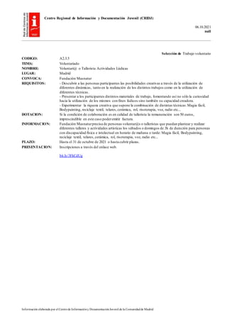 Centro Regional de Información y Documentación Juvenil (CRIDJ)
06.10.2021
null
Información elaborada por el Centrode Informacióny DocumentaciónJuvenil de la Comunidadde Madrid
Selección de Trabajo voluntario
CODIGO: A2.3.5
TEMA: Voluntariado
NOMBRE: Voluntari@ o Tallerista Actividades Lúdicas
LUGAR: Madrid
CONVOCA: Fundación Masnatur
REQUISITOS: - Descubrir a las personas participantes las posibilidades creativas a través de la utilización de
diferentes dinámicas, tanto en la realización de los distintos trabajos como en la utilización de
diferentes técnicas.
- Presentar a los participantes distintos materiales de trabajo, fomentando así no sólo la curiosidad
hacia la utilización de los mismos con fines lúdicos sino también su capacidad creadora.
- Experimentar la riqueza creativa que supone la combinación de distintas técnicas:Magia fácil,
Bodypainting, reciclaje textil, telares, cerámica, rol, risoterapia, voz, radio etc...
DOTACION: Si la condición de colaboración es en calidad de tallerista la remuneración son 50 euros,
imprescindible en este caso poderemitir factura.
INFORMACION: Fundación Masnaturprecisa de personas voluntar@s o talleristas que puedan plantear y realizar
diferentes talleres y actividades artísticas los sábados o domingos de 3h de duración para personas
con discapacidad física e intelectual en horario de mañana o tarde: Magia fácil, Bodypainting,
reciclaje textil, telares, cerámica, rol, risoterapia, voz, radio etc...
PLAZO: Hasta el 31 de octubre de 2021 o hasta cubrir plazas.
PRESENTACION: Inscripciones a través del enlace web.
bit.ly/3FkCdUg
 