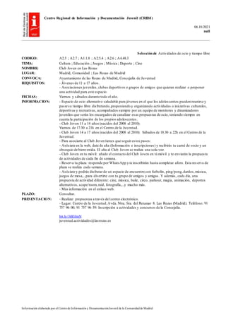 Centro Regional de Información y Documentación Juvenil (CRIDJ)
06.10.2021
null
Información elaborada por el Centrode Informacióny DocumentaciónJuvenil de la Comunidadde Madrid
Selección de Actividades de ocio y tiempo libre
CODIGO: A2.5 ; A2.7 ; A1.1.8 ; A2.5.4 ; A2.6 ; A4.48.3
TEMA: Cultura ; Educación ; Juegos ; Música ; Deporte ; Cine
NOMBRE: Club Joven en Las Rozas
LUGAR: Madrid, Comunidad ; Las Rozas de Madrid
CONVOCA: Ayuntamiento de las Rozas de Madrid, Concejalía de Juventud
REQUISITOS: - Jóvenes de 11 a 17 años.
- Asociaciones juveniles, clubes deportivos o grupos de amigos que quieran realizar o proponer
una actividad para este espacio.
FECHAS: Viernes y sábados durante todo el año.
INFORMACION: - Espacio de ocio alternativo saludable para jóvenes en el que los adolescentes pueden reunirse y
pasarsu tiempo libre disfrutando,proponiendo y organizando actividades o iniciativas culturales,
deportivas y recreativas, acompañados siempre por un equipo de monitores y dinamizadores
juveniles que serán los encargados de canalizar esas propuestas de ocio, teniendo siempre en
cuenta la participación de los propios adolescentes.
- Club Joven 11 a 14 años (nacidos del 2008 al 2010):
Viernes de 17.30 a 21h en el Centro de la Juventud.
- Club Joven 14 a 17 años (nacidos del 2008 al 2010): Sábados de 18.30 a 22h en el Centro de la
Juventud.
- Para asociarte al Club Joven tienes que seguir estos pasos:
- Asóciate en la web, date de alta (Información e inscripciones) y recibirás tu carné de socio y un
obsequio de bienvenida. El alta al Club Joven se realiza una sola vez.
- Club Joven en tu móvil: añade el contacto del Club Joven en tú móvil y te enviarán la propuesta
de actividades de cada fin de semana.
- Reserva tu plaza: responde por WhatsApp y te inscribirán hasta completar aforo. Esta res erva de
plaza se realiza cada semana.
- Asóciate y podrás disfrutar de un espacio de encuentro con futbolín, ping/pong,dardos,música,
juegos de mesa,...para divertirte con tu grupo de amigos y amigas. Y además, cada día, una
propuesta de actividad diferente: cine, música, baile, circo, parkour, magia, animación, deportes
alternativos, scape/room, raid, fotografía,...y mucho más.
- Más información en el enlace web.
PLAZO: Consultar.
PRESENTACION: - Realizar propuestas a través del correo electrónico.
- Lugar: Centro de la Juventud.Avda. Ntra. Sra. del Retamar 8. Las Rozas (Madrid). Teléfono: 91
757 96 00; 91 757 96 59: Inscripción a actividades y concursos de la Concejalía.
bit.ly/3iB3JmN
juventud.actividades@lasrozas.es
 