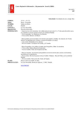 Centro Regional de Información y Documentación Juvenil (CRIDJ)
06.10.2021
null
Información elaborada por el Centrode Informacióny DocumentaciónJuvenil de la Comunidadde Madrid
Selección de Actividades de ocio y tiempo libre
CODIGO: A1.6.1 ; A1.1.2.1
TEMA: Rutas ; Fotografía
NOMBRE: Salidas de Otoño.
LUGAR: Madrid
CONVOCA: La Casa Encendida.
REQUISITOS: Personas interesadas.
INFORMACION: - Espacio joven en la naturaleza: dos salidas para jóvenes entre 13 y 17 años para descubrir a pie y
en compañía el entorno natural cercano a la ciudad de Madrid.
- 18 de septiembre: Las Machotas y La Herrería.
- 23 de octubre: Barranco del Reato.
- Rutas guiadas por la naturaleza: dos destinos para adultos y familias (los menores de 10 años
deben ir acompañados por, al menos, una persona adulta a su cargo).
- 2 de octubre: Robledales de La Hiruela.
- 20 de noviembre: Castañares de Casillas y El Tiemblo.
- Rutas fotográficas: dos salidas al campo para fotografiar y filmar la naturaleza.
- 17 de octubre: Dehesa Boyal de Somosierra.
- 14 de noviembre: Peñas del Arcipreste de Hita.
- Rutas en bicicleta: dos destinos para pedalear en nuestro entorno más cercano con bicicletas
aportadas por la organización.
- 24 de octubre. Día Internacional contra el Cambio Climático. Ruta del Clima por la ciudad de
Madrid.
- 28 de noviembre: Ruta por la Vía Verde del Tajuña.
PLAZO: Hasta el 28 de noviembre de 2021.
PRESENTACION: La Casa Encendida. Ronda de Valencia, 2. 28012 Madrid.
bit.ly/3l8oTdA
 