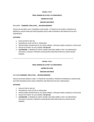 Octubre 14-17 
TEMA: SEMANA DE LA PAZ Y LA CONVIVENCIA 
AGENDA DE CLASE 
ORACION ASISTENCIA 
REFLEXIÓN “GANEMOS CON LA PAZ….. RECONCILIÉMONOS” 
EXPLICA EN UN CARTEL EN EL CUADERNO LA REFLEXIÓN Y A TRAVÉS DE UN EJEMPLO PRESENTA UN 
MENSAJE AL GRUPO PARA QUE PRACTIQUEMOS DICHO LEMA O PRESENTA UNA PROPUESTA DE PAZ Y 
CONVIVENCIA. 
ACTIVIDAD 
1. PLAN LECTOR PG 100-103 
2. RESUMEN DEL PLAN LECTOR 15 RENGLONES 
3. PROYECCIONES VALORATIVAS PG 101 VEÁSE LÁMINA Y EXPLIQUE COMO LO INDICA EL TEXTO GUÍA 
4. REALIZA ACTIVIDAD DE LOS CUADROS PG 102-103 
5. ILUSTRACIÓN: A MANERA DE CARTEL ESCRIBE UNA FRASE SOBRE LA PAZ Y LA CONVIVENCIA 
APLICADA AL COLEGIO Y PRESENTA UN DECÁLOGO PARA PRACTICAR EN EL GRUPO DICHAS 
NORMAS 
_______________________________________________________________________________ 
Octubre 14-17 
TEMA: SEMANA DE LA PAZ Y LA CONVIVENCIA 
AGENDA DE CLASE 
ORACION ASISTENCIA 
REFLEXIÓN GANEMOS CON LA PAZ….. RECONCILIÉMONOS 
EXPLICA EN UN RECUADRO EL LEMA Y A TRAVÉS DE UN EJEMPLO PRESENTA UN MENSAJE AL GRUPO PARA 
QUE PRACTIQUEMOS DICHO LEMA O PRESENTA UNA PROPUESTA DE PAZ Y CONVIVENCIA. 
ACTIVIDAD 
1. PLAN LECTOR PG 100-103 
2. RESUMEN DEL PLAN LECTOR 10 RENGLONES 
3. PROYECCIONES VALORATIVAS PG 101 VEÁSE LÁMINA Y EXPLIQUE COMO LO INDICA EL TEXTO GUÍA 
4. REALIZA ACTIVIDAD DE LOS CUADROS PG 102-103 
5. ILUSTRACIÓN: A MANERA DE CARTEL ESCRIBE UNA FRASE SOBRE LA PAZ Y LA CONVIVENCIA 
APLICADA AL COLEGIO Y PRESENTA UN DECÁLOGO PARA PRACTICAR EN EL GRUPO DICHAS 
NORMAS 
 