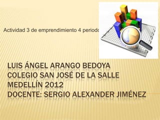 Actividad 3 de emprendimiento 4 periodo




 LUIS ÁNGEL ARANGO BEDOYA
 COLEGIO SAN JOSÉ DE LA SALLE
 MEDELLÍN 2012
 DOCENTE: SERGIO ALEXANDER JIMÉNEZ
 