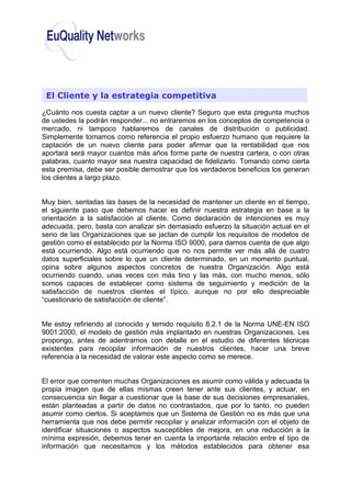 ¿Cuánto nos cuesta captar a un nuevo cliente? Seguro que esta pregunta muchos
de ustedes la podrán responder... no entraremos en los conceptos de competencia o
mercado, ni tampoco hablaremos de canales de distribución o publicidad.
Simplemente tomamos como referencia el propio esfuerzo humano que requiere la
captación de un nuevo cliente para poder afirmar que la rentabilidad que nos
aportará será mayor cuantos más años forme parte de nuestra cartera, o con otras
palabras, cuanto mayor sea nuestra capacidad de fidelizarlo. Tomando como cierta
esta premisa, debe ser posible demostrar que los verdaderos beneficios los generan
los clientes a largo plazo.
Muy bien, sentadas las bases de la necesidad de mantener un cliente en el tiempo,
el siguiente paso que debemos hacer es definir nuestra estrategia en base a la
orientación a la satisfacción al cliente. Como declaración de intenciones es muy
adecuada, pero, basta con analizar sin demasiado esfuerzo la situación actual en el
seno de las Organizaciones que se jactan de cumplir los requisitos de modelos de
gestión como el establecido por la Norma ISO 9000, para darnos cuenta de que algo
está ocurriendo. Algo está ocurriendo que no nos permite ver más allá de cuatro
datos superficiales sobre lo que un cliente determinado, en un momento puntual,
opina sobre algunos aspectos concretos de nuestra Organización. Algo está
ocurriendo cuando, unas veces con más tino y las más, con mucho menos, sólo
somos capaces de establecer como sistema de seguimiento y medición de la
satisfacción de nuestros clientes el típico, aunque no por ello despreciable
“cuestionario de satisfacción de cliente”.
Me estoy refiriendo al conocido y temido requisito 8.2.1 de la Norma UNE-EN ISO
9001:2000, el modelo de gestión más implantado en nuestras Organizaciones. Les
propongo, antes de adentrarnos con detalle en el estudio de diferentes técnicas
existentes para recopilar información de nuestros clientes, hacer una breve
referencia a la necesidad de valorar este aspecto como se merece.
El error que comenten muchas Organizaciones es asumir como válida y adecuada la
propia imagen que de ellas mismas creen tener ante sus clientes, y actuar, en
consecuencia sin llegar a cuestionar que la base de sus decisiones empresariales,
están planteadas a partir de datos no contrastados, que por lo tanto, no pueden
asumir como ciertos. Si aceptamos que un Sistema de Gestión no es más que una
herramienta que nos debe permitir recopilar y analizar información con el objeto de
identificar situaciones o aspectos susceptibles de mejora, en una reducción a la
mínima expresión, debemos tener en cuenta la importante relación entre el tipo de
información que necesitamos y los métodos establecidos para obtener esa
El Cliente y la estrategia competitiva
 
