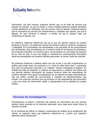 información. De esta manera, podemos afirmar que no se trata de conocer qué
desean los clientes, ya que en mayor o menor medida debemos poderlo identificar
cuando atendemos su demanda, sino de conocer cómo lo desean. Podemos afirmar
que lo importante es conocer las características y variables que valoran, por qué lo
desean, en qué momento lo desean, a cambio de qué lo desean, bajo qué
condiciones lo desean, etc.
En definitiva, debemos determinar qué es lo que los clientes valoran de nuestro
producto o servicio, y lo debemos conocer de manera continua, dinámica, progresiva
y adaptable. En la actualidad, las necesidades y los requisitos de los consumidores
son cambiantes. Nos encontramos en un entorno hostil en la mayoría de industrias y
los productos ofrecidos, en muchos casos, se encuentran en una etapa de madurez
de su ciclo de vida, lo que nos obliga a mantenernos continuamente informados
sobre las necesidades de nuestros clientes para poder, al menos, tratar de cubrirlas.
No podemos limitarnos a obtener datos una vez al año y con ello cumplimentar un
gráfico para poder decir que estamos a un “nivel de siete sobre diez” e interpretar
que como la puntuación equivale a un “notable”, hemos conseguido el objetivo. En
realidad se trata de implantar un sistema de seguimiento y medición del cliente que
nos permita obtener información de manera continua sobre las expectativas de
nuestros clientes. Para lograr la implantación de un sistema de estas características,
hay que definir canales de comunicación y métodos de retroalimentación que
recojan los continuos cambios que se producen en las expectativas del consumidor
y que nos nutran de información válida y representativa de la totalidad de nuestra
cartera.
Procederemos al diseño y definición del sistema de información que nos permita
obtener datos precisos en el momento adecuado como base para poder tomar la
decisión correcta.
En el momento de definir un método o sistemática de análisis de la satisfacción del
cliente, la pregunta clave que debemos realizarnos es “¿sobre qué aspectos
debemos tomar decisiones?”
Técnicas de Investigación
 
