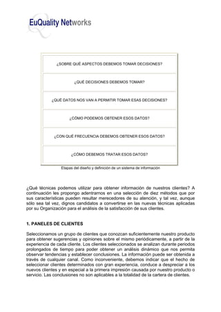 ¿SOBRE QUÉ ASPECTOS DEBEMOS TOMAR DECISIONES?
¿QUÉ DECISIONES DEBEMOS TOMAR?
¿QUÉ DATOS NOS VAN A PERMITIR TOMAR ESAS DECISIONES?
¿CÓMO PODEMOS OBTENER ESOS DATOS?
¿CON QUÉ FRECUENCIA DEBEMOS OBTENER ESOS DATOS?
¿CÓMO DEBEMOS TRATAR ESOS DATOS?
Etapas del diseño y definición de un sistema de información
¿Qué técnicas podemos utilizar para obtener información de nuestros clientes? A
continuación les propongo adentrarnos en una selección de diez métodos que por
sus características pueden resultar merecedores de su atención, y tal vez, aunque
sólo sea tal vez, dignos candidatos a convertirse en las nuevas técnicas aplicadas
por su Organización para el análisis de la satisfacción de sus clientes.
1. PANELES DE CLIENTES
Seleccionamos un grupo de clientes que conozcan suficientemente nuestro producto
para obtener sugerencias y opiniones sobre el mismo periódicamente, a partir de la
experiencia de cada cliente. Los clientes seleccionados se analizan durante periodos
prolongados de tiempo para poder obtener un análisis dinámico que nos permita
observar tendencias y establecer conclusiones. La información puede ser obtenida a
través de cualquier canal. Como inconveniente, debemos indicar que el hecho de
seleccionar clientes determinados con gran experiencia, conduce a despreciar a los
nuevos clientes y en especial a la primera impresión causada por nuestro producto o
servicio. Las conclusiones no son aplicables a la totalidad de la cartera de clientes.
 