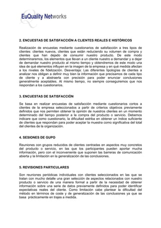 2. ENCUESTAS DE SATISFACCIÓN A CLIENTES REALES E HISTÓRICOS
Realización de encuestas mediante cuestionarios de satisfacción a tres tipos de
clientes: clientes nuevos, clientes que están reduciendo su volumen de compra y
clientes que han dejado de consumir nuestro producto. De este modo
determinaremos, los elementos que llevan a un cliente nuestro a demandar y a dejar
de demandar nuestro producto al mismo tiempo y obtendremos de este modo una
idea de qué elementos influyen en la imagen de la empresa y en qué medida afectan
a los niveles de fidelización. Desventaja: Las diferentes tipologías de clientes a
analizar nos obligan a definir muy bien la información que precisamos de cada tipo
de cliente y a abstraerla con precisión para poder enunciar conclusiones
generalmente aceptables. Al mismo tiempo, no siempre conseguiremos que nos
respondan a los cuestionarios.
3. ENCUESTAS DE SATISFACCIÓN
Se basa en realizar encuestas de satisfacción mediante cuestionarios cortos a
clientes de la empresa seleccionados a partir de criterios objetivos previamente
definidos que nos permiten obtener la opinión de nuestros clientes en un momento
determinado del tiempo posterior a la compra del producto o servicio. Debemos
indicare que como cuestionario, la dificultad estriba en obtener un índice suficiente
de clientes que respondan para poder aceptar la muestra como significativa del total
del clientes de la organización.
4. SESIONES DE GUPO
Reuniones con grupos reducidos de clientes centradas en aspectos muy concretos
del producto o servicio, en las que los participantes pueden aportar mucha
información, pero con el inconveniente que suponen las barreras de comunicación
abierta y la limitación en la generalización de las conclusiones.
5. REVISIONES PARTICULARES
Son reuniones periódicas individuales con clientes seleccionados en las que se
tratan con mucho detalle una gran selección de aspectos relacionados con nuestro
producto o servicio de una manera formal a partir de la necesidad de obtener
información sobre una serie de datos previamente definidos para poder identificar
expectativas reales del cliente. Como limitación cabe plantear la dificultad del
método en términos de coste y de generalización de las conclusiones ya que se
basa prácticamente en trajes a medida.
 